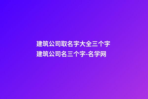 建筑公司取名字大全三个字 建筑公司名三个字-名学网-第1张-公司起名-玄机派